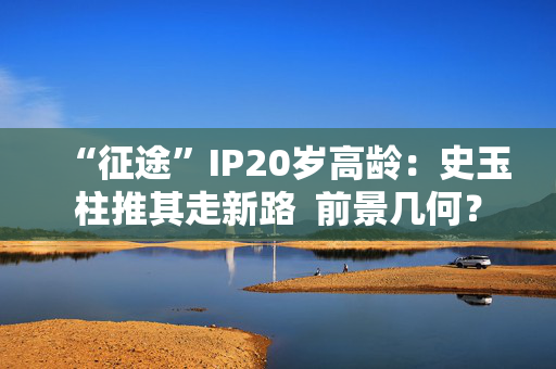 “征途”IP20岁高龄：史玉柱推其走新路  前景几何？