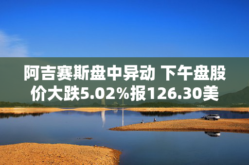 阿吉赛斯盘中异动 下午盘股价大跌5.02%报126.30美元