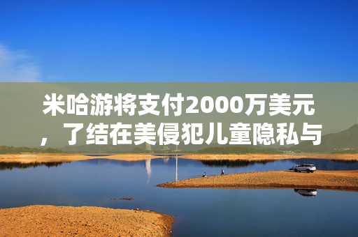 米哈游将支付2000万美元，了结在美侵犯儿童隐私与《原神》“欺骗性营销”指控