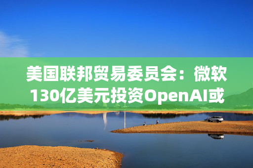 美国联邦贸易委员会：微软130亿美元投资OpenAI或加剧AI市场垄断风险