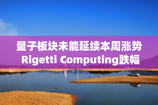 量子板块未能延续本周涨势 Rigetti Computing跌幅最大