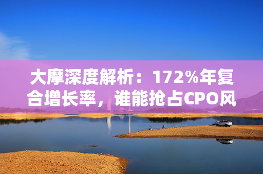 大摩深度解析：172%年复合增长率，谁能抢占CPO风口？