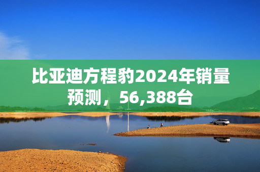 比亚迪方程豹2024年销量预测，56,388台