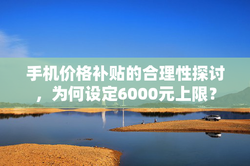 手机价格补贴的合理性探讨，为何设定6000元上限？