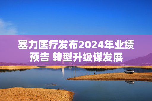 塞力医疗发布2024年业绩预告 转型升级谋发展