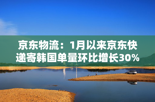 京东物流：1月以来京东快递寄韩国单量环比增长30%