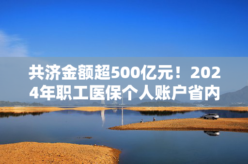 共济金额超500亿元！2024年职工医保个人账户省内共济3.71亿人次