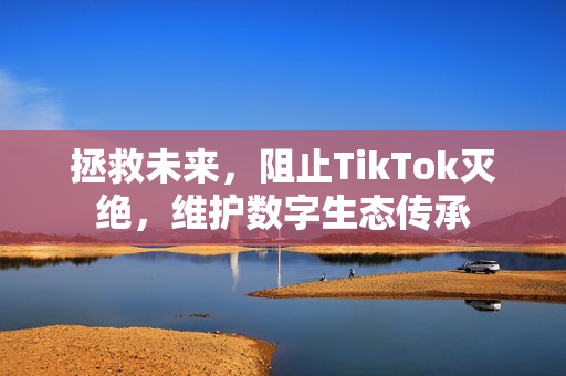 拯救未来，阻止TikTok灭绝，维护数字生态传承