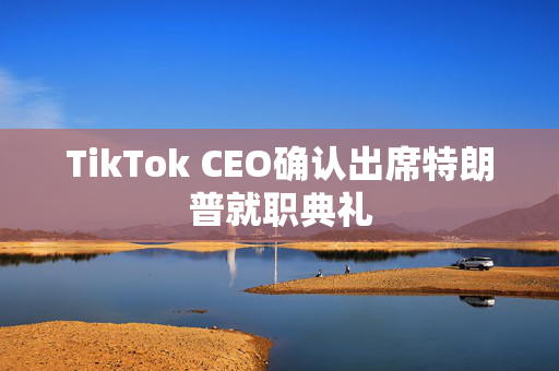 TikTok CEO确认出席特朗普就职典礼