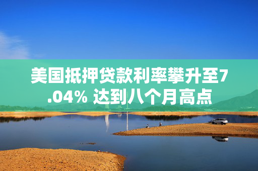 美国抵押贷款利率攀升至7.04% 达到八个月高点