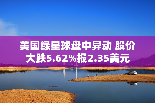 美国绿星球盘中异动 股价大跌5.62%报2.35美元