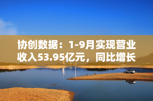 协创数据：1-9月实现营业收入53.95亿元，同比增长67.11%