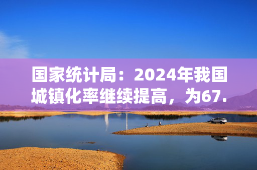 国家统计局：2024年我国城镇化率继续提高，为67.00%