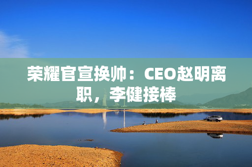 荣耀官宣换帅：CEO赵明离职，李健接棒