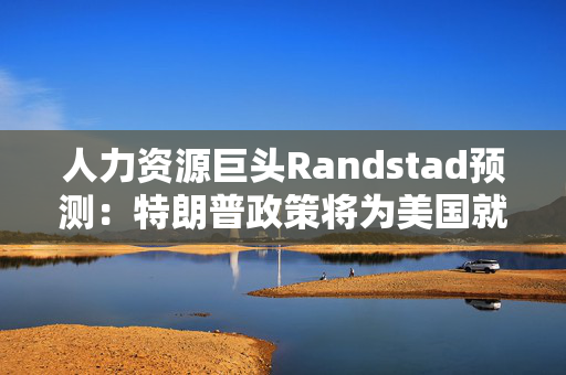 人力资源巨头Randstad预测：特朗普政策将为美国就业市场注入“强心剂”