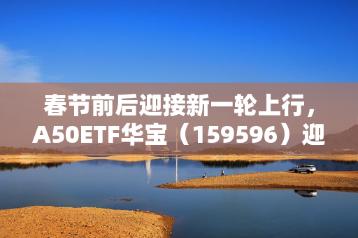 春节前后迎接新一轮上行，A50ETF华宝（159596）迎布局窗口期