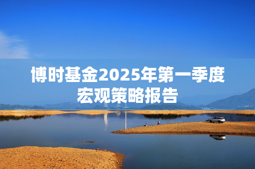 博时基金2025年第一季度宏观策略报告