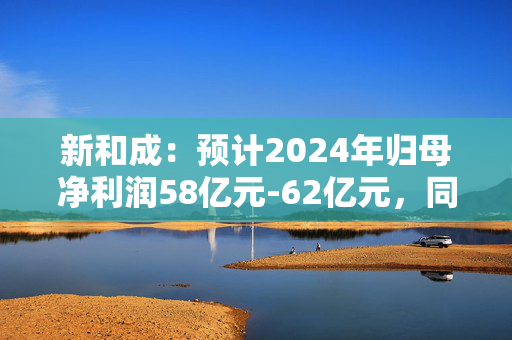 新和成：预计2024年归母净利润58亿元-62亿元，同比增长114.48%-129.27%