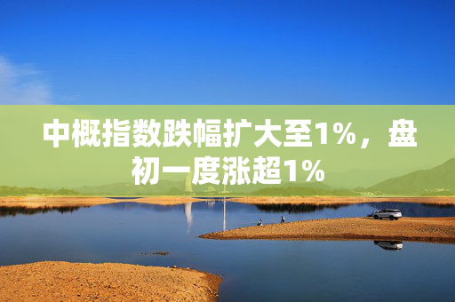 中概指数跌幅扩大至1%，盘初一度涨超1%