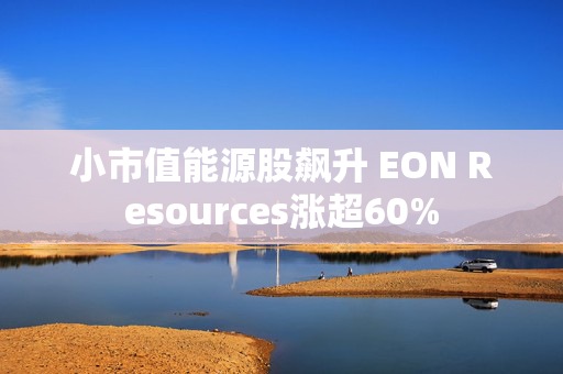 小市值能源股飙升 EON Resources涨超60%