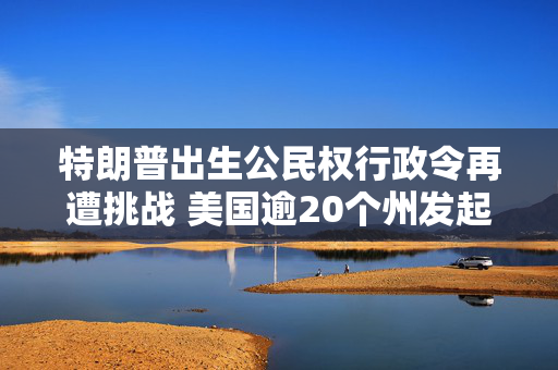 特朗普出生公民权行政令再遭挑战 美国逾20个州发起诉讼