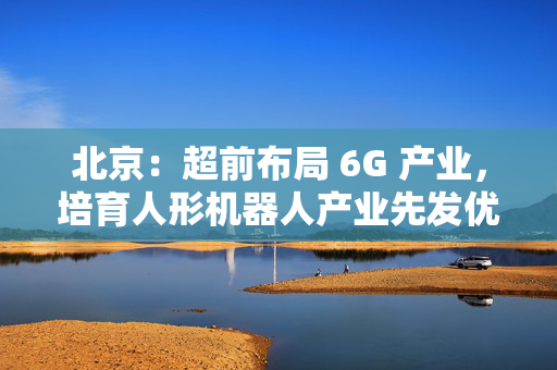 北京：超前布局 6G 产业，培育人形机器人产业先发优势