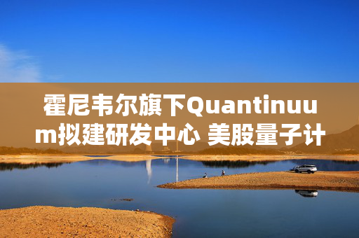 霍尼韦尔旗下Quantinuum拟建研发中心 美股量子计算股应声大涨