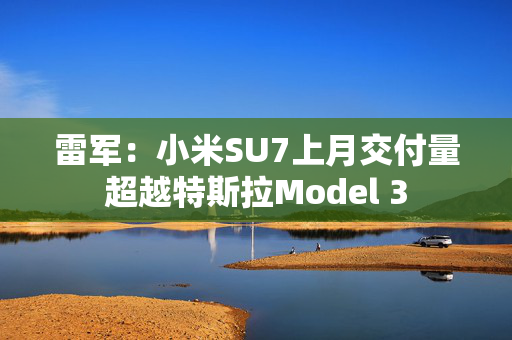 雷军：小米SU7上月交付量超越特斯拉Model 3