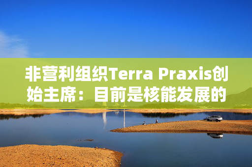 非营利组织Terra Praxis创始主席：目前是核能发展的关键时刻