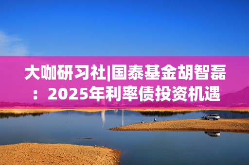 大咖研习社|国泰基金胡智磊：2025年利率债投资机遇与展望