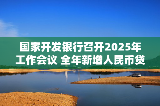 国家开发银行召开2025年工作会议 全年新增人民币贷款7000亿元