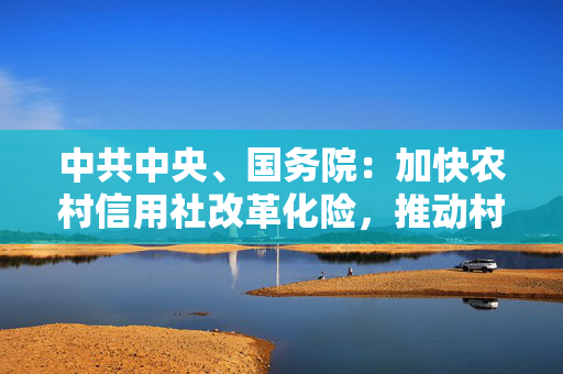 中共中央、国务院：加快农村信用社改革化险，推动村镇银行结构性重组