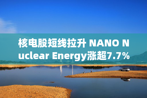 核电股短线拉升 NANO Nuclear Energy涨超7.7%