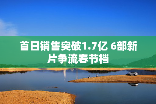 首日销售突破1.7亿 6部新片争流春节档