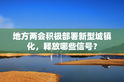 地方两会积极部署新型城镇化，释放哪些信号？