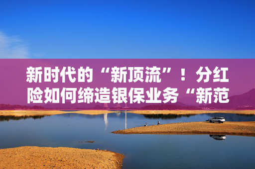 新时代的“新顶流”！分红险如何缔造银保业务“新范式”？