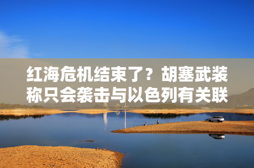 红海危机结束了？胡塞武装称只会袭击与以色列有关联的船只