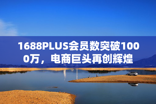 1688PLUS会员数突破1000万，电商巨头再创辉煌