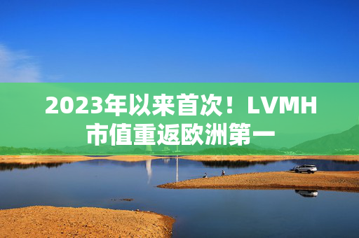 2023年以来首次！LVMH市值重返欧洲第一