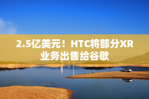 2.5亿美元！HTC将部分XR业务出售给谷歌