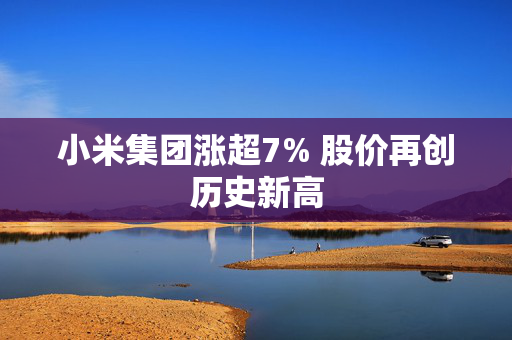 小米集团涨超7% 股价再创历史新高