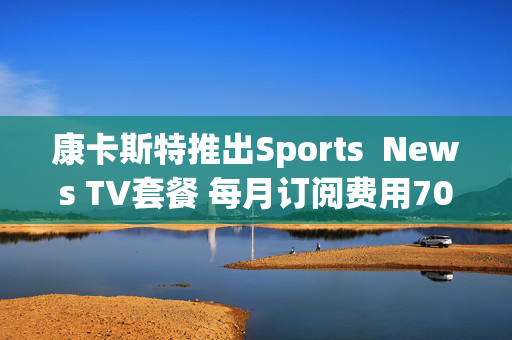 康卡斯特推出Sports  News TV套餐 每月订阅费用70美元