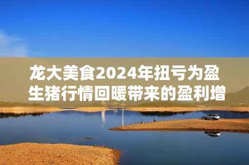 龙大美食2024年扭亏为盈 生猪行情回暖带来的盈利增长是否能持续？