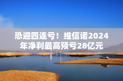 恐迎四连亏！维信诺2024年净利最高预亏28亿元