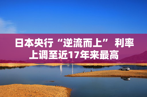 日本央行“逆流而上” 利率上调至近17年来最高