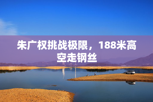 朱广权挑战极限，188米高空走钢丝