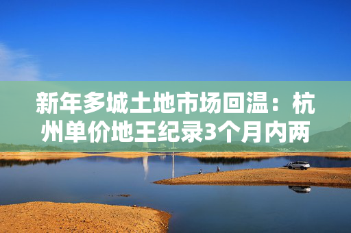 新年多城土地市场回温：杭州单价地王纪录3个月内两度被打破，民企恢复拿地