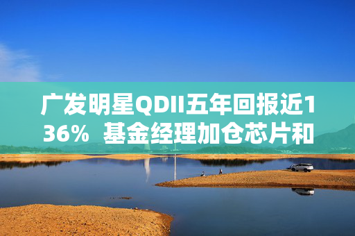 广发明星QDII五年回报近136%  基金经理加仓芯片和AI应用