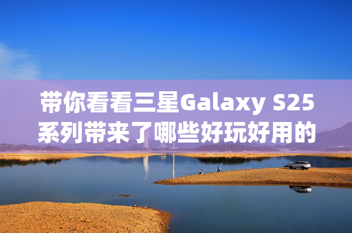 带你看看三星Galaxy S25系列带来了哪些好玩好用的AI功能