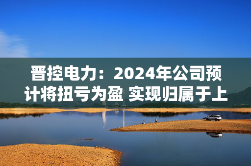 晋控电力：2024年公司预计将扭亏为盈 实现归属于上市公司股东的净利润2700万元至3300万元